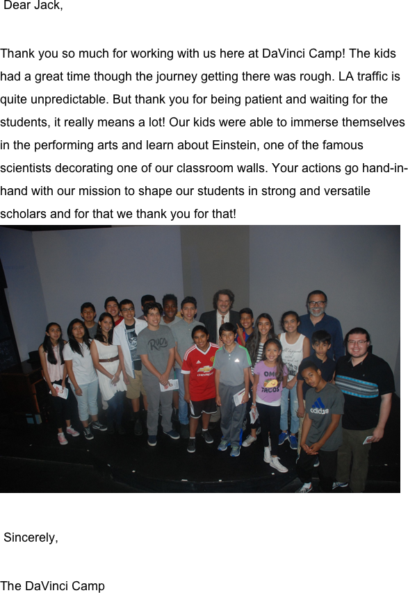  Dear Jack, 

Thank you so much for working with us here at DaVinci Camp! The kids had a great time though the journey getting there was rough. LA traffic is quite unpredictable. But thank you for being patient and waiting for the students, it really means a lot! Our kids were able to immerse themselves in the performing arts and learn about Einstein, one of the famous scientists decorating one of our classroom walls. Your actions go hand-in-hand with our mission to shape our students in strong and versatile scholars and for that we thank you for that!  ￼

 Sincerely,

The DaVinci Camp

 
